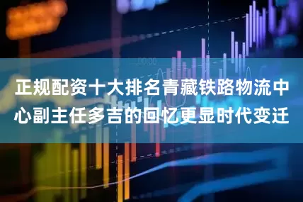 正规配资十大排名青藏铁路物流中心副主任多吉的回忆更显时代变迁