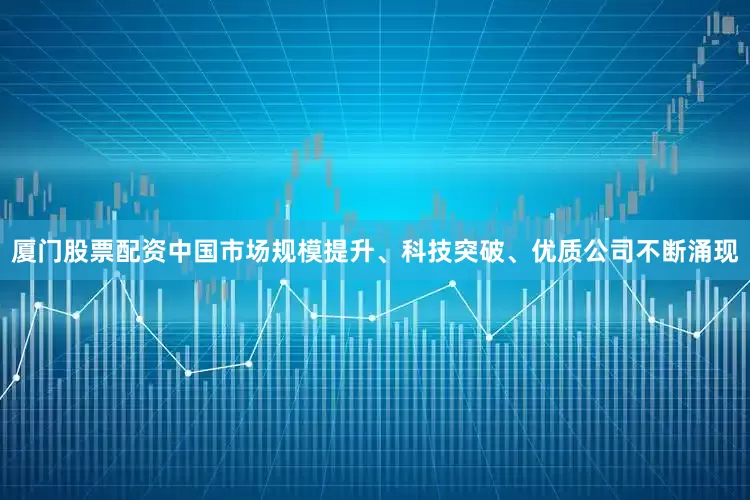 厦门股票配资中国市场规模提升、科技突破、优质公司不断涌现