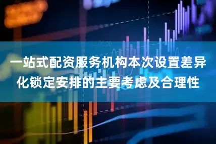 一站式配资服务机构本次设置差异化锁定安排的主要考虑及合理性