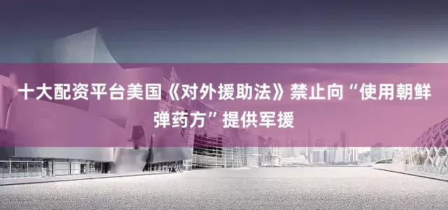 十大配资平台美国《对外援助法》禁止向“使用朝鲜弹药方”提供军援