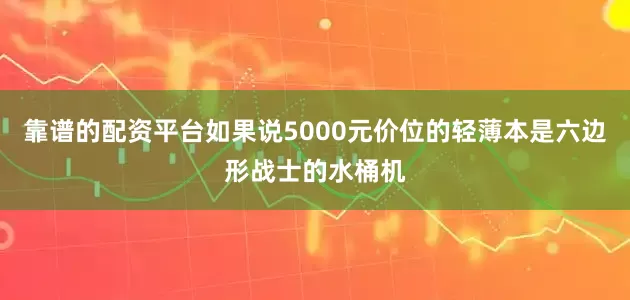 靠谱的配资平台如果说5000元价位的轻薄本是六边形战士的水桶机