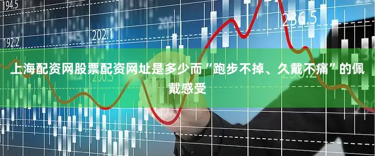 上海配资网股票配资网址是多少而“跑步不掉、久戴不痛”的佩戴感受