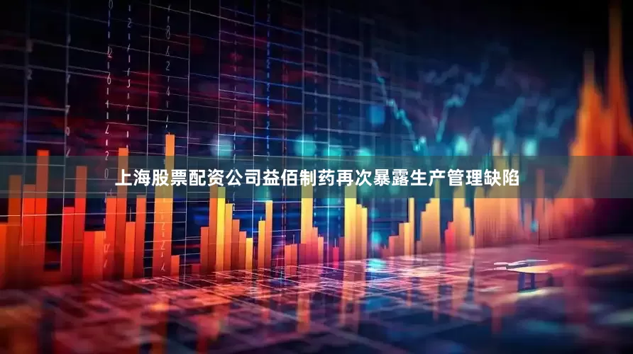 上海股票配资公司益佰制药再次暴露生产管理缺陷