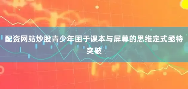 配资网站炒股青少年困于课本与屏幕的思维定式亟待突破