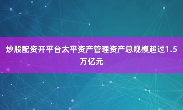 炒股配资开平台太平资产管理资产总规模超过1.5万亿元