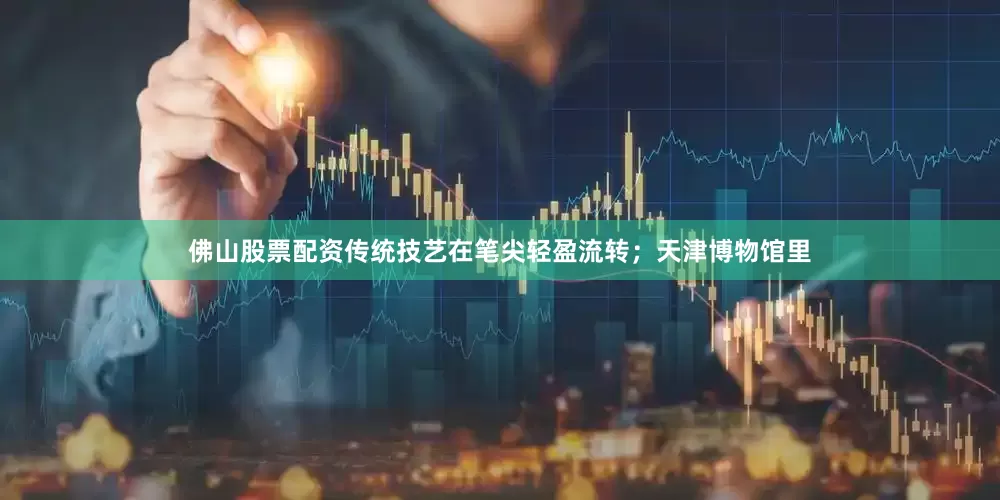 佛山股票配资传统技艺在笔尖轻盈流转；天津博物馆里
