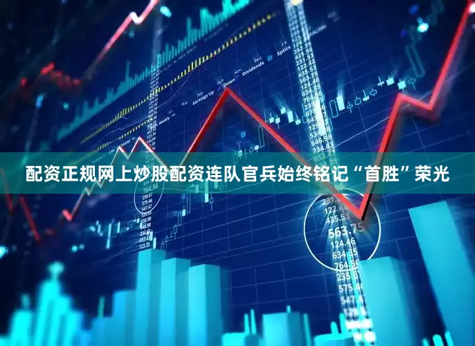 配资正规网上炒股配资连队官兵始终铭记“首胜”荣光