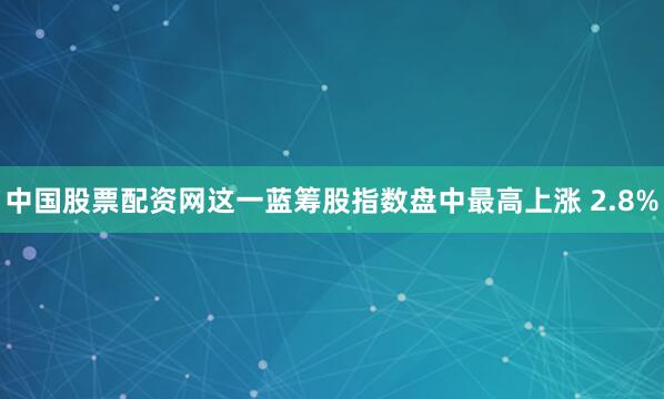 中国股票配资网　　这一蓝筹股指数盘中最高上涨 2.8%