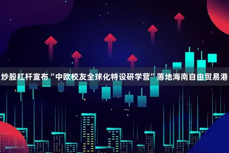 炒股杠杆宣布“中欧校友全球化特设研学营”落地海南自由贸易港