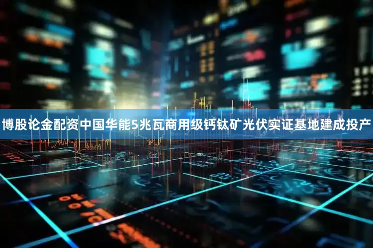 博股论金配资中国华能5兆瓦商用级钙钛矿光伏实证基地建成投产