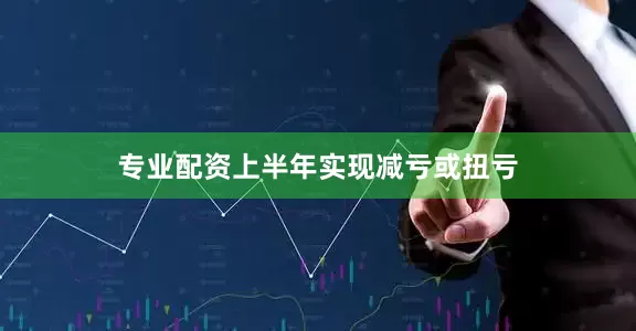 专业配资上半年实现减亏或扭亏