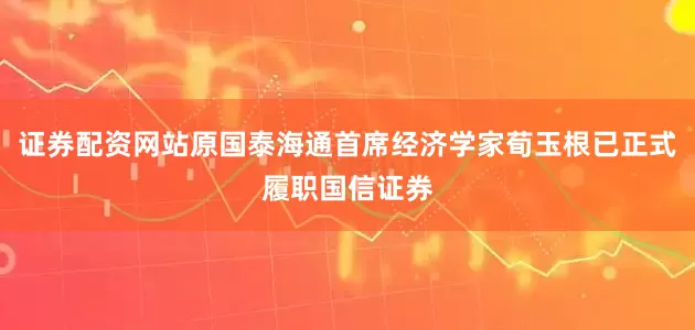 证券配资网站原国泰海通首席经济学家荀玉根已正式履职国信证券
