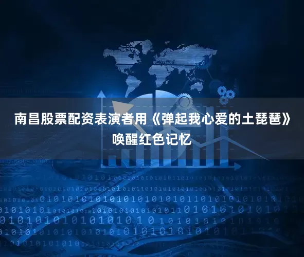南昌股票配资表演者用《弹起我心爱的土琵琶》唤醒红色记忆