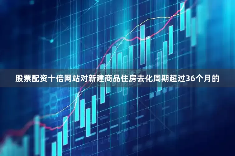 股票配资十倍网站对新建商品住房去化周期超过36个月的